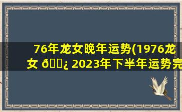76年龙女晚年运势(1976龙女 🌿 2023年下半年运势完整版)